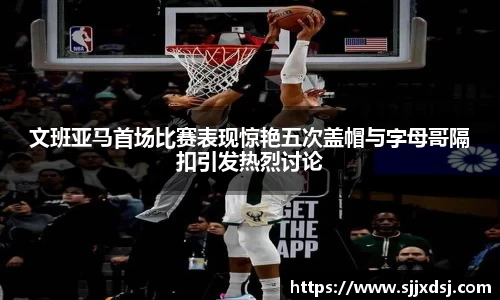 文班亚马首场比赛表现惊艳五次盖帽与字母哥隔扣引发热烈讨论